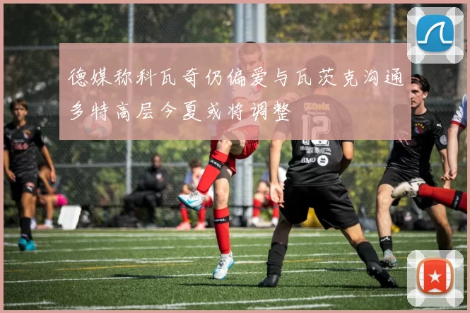 德媒称科瓦奇仍偏爱与瓦茨克沟通多特高层今夏或将调整