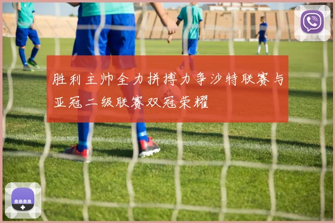 胜利主帅全力拼搏力争沙特联赛与亚冠二级联赛双冠荣耀
