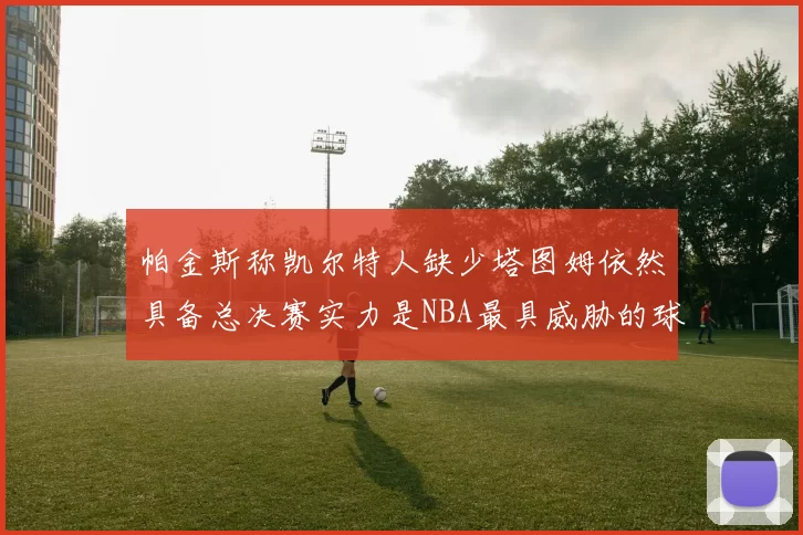 帕金斯称凯尔特人缺少塔图姆依然具备总决赛实力是NBA最具威胁的球队