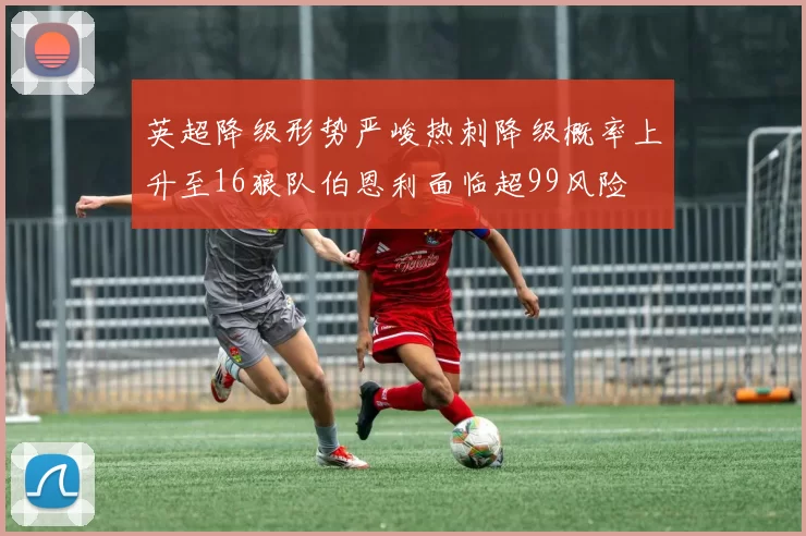 英超降级形势严峻热刺降级概率上升至16狼队伯恩利面临超99风险