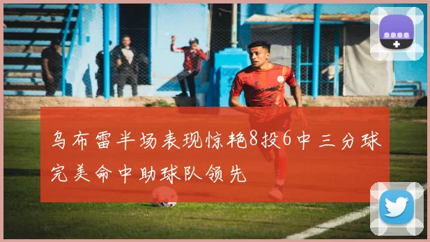 乌布雷半场表现惊艳8投6中三分球完美命中助球队领先