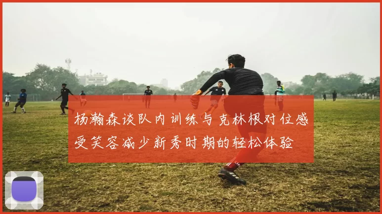 杨瀚森谈队内训练与克林根对位感受笑容减少新秀时期的轻松体验