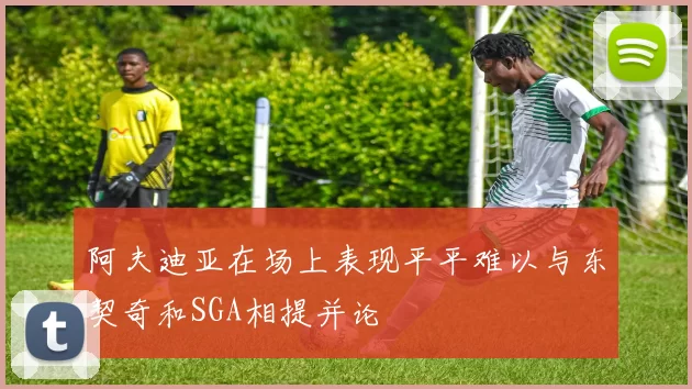 阿夫迪亚在场上表现平平难以与东契奇和SGA相提并论