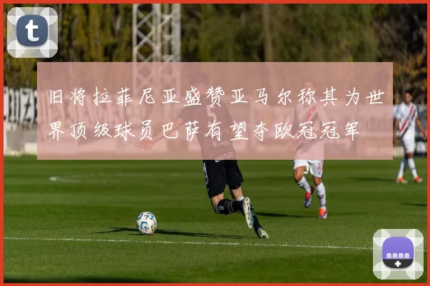 旧将拉菲尼亚盛赞亚马尔称其为世界顶级球员巴萨有望夺欧冠冠军