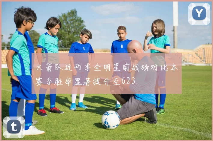 火箭队近两季全明星前战绩对比本赛季胜率显著提升至623