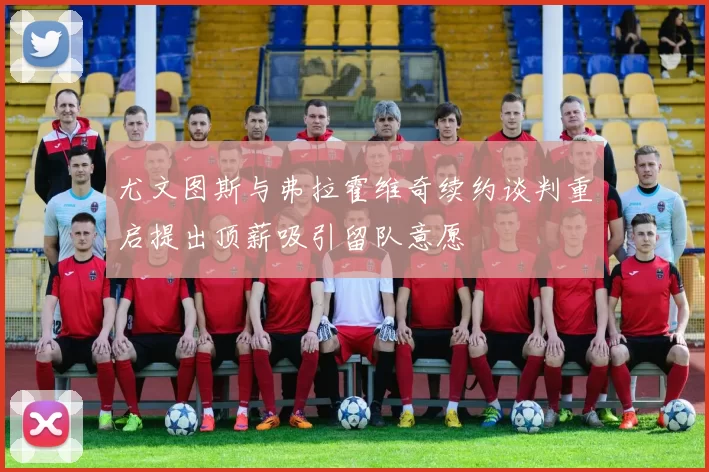 尤文图斯与弗拉霍维奇续约谈判重启提出顶薪吸引留队意愿