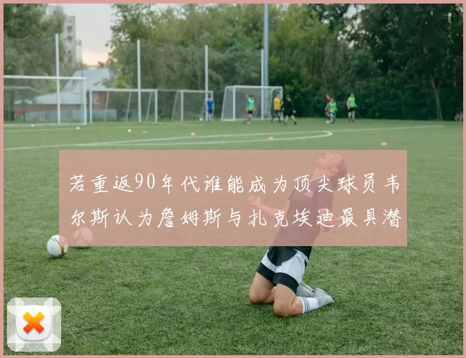 若重返90年代谁能成为顶尖球员韦尔斯认为詹姆斯与扎克埃迪最具潜力