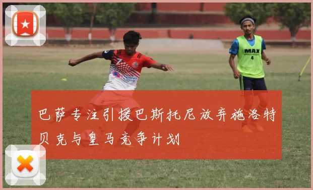 巴萨专注引援巴斯托尼放弃施洛特贝克与皇马竞争计划