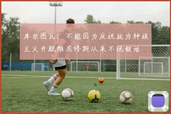 库尔图瓦：不能因为庆祝就为种族主义开脱维尼修斯从来不说假话