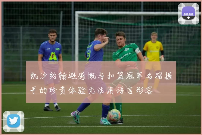 凯沙约翰逊感慨与扣篮冠军名宿握手的珍贵体验无法用语言形容