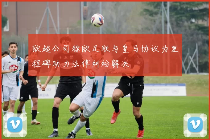 欧超公司称欧足联与皇马协议为里程碑助力法律纠纷解决