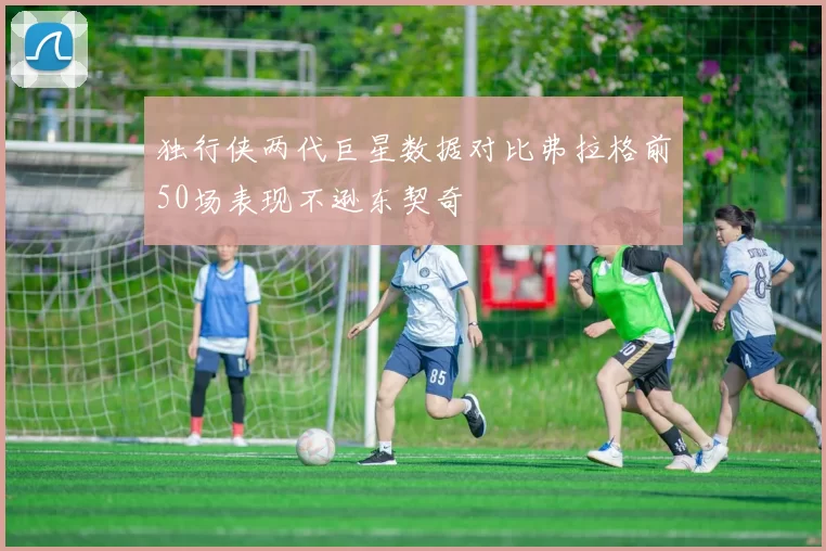 独行侠两代巨星数据对比弗拉格前50场表现不逊东契奇
