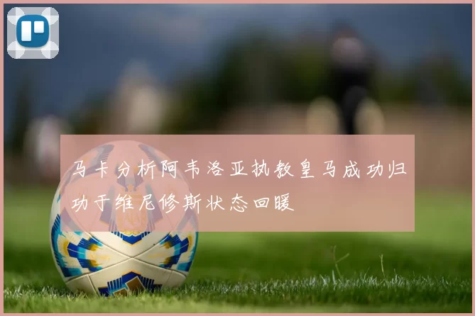 马卡分析阿韦洛亚执教皇马成功归功于维尼修斯状态回暖
