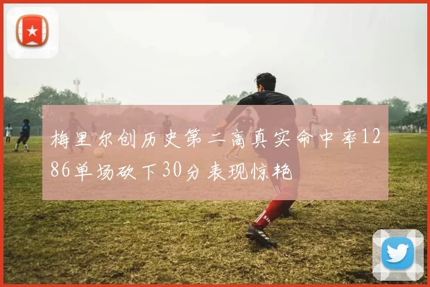梅里尔创历史第二高真实命中率1286单场砍下30分表现惊艳