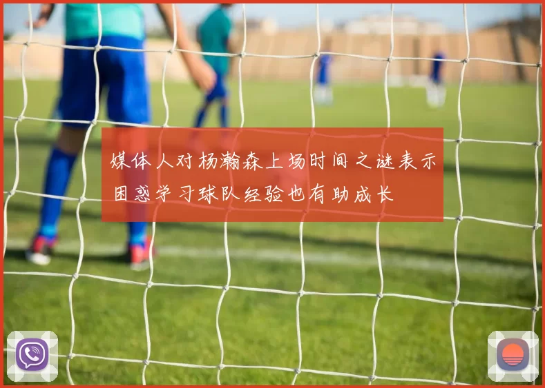 媒体人对杨瀚森上场时间之谜表示困惑学习球队经验也有助成长