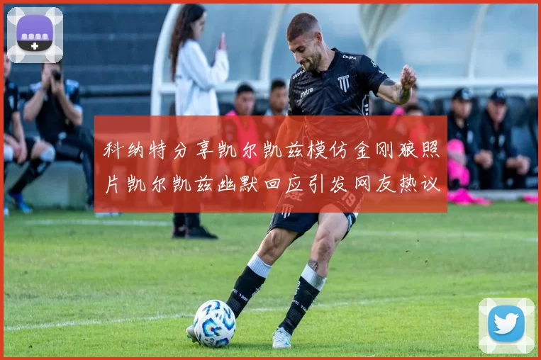 科纳特分享凯尔凯兹模仿金刚狼照片凯尔凯兹幽默回应引发网友热议