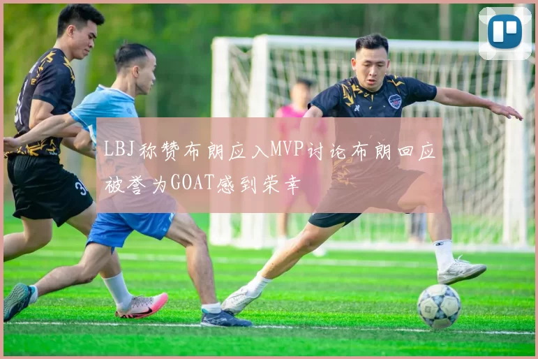 LBJ称赞布朗应入MVP讨论布朗回应被誉为GOAT感到荣幸